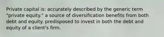 Private capital is: accurately described by the generic term "private equity." a source of diversification benefits from both debt and equity. predisposed to invest in both the debt and equity of a client's firm.