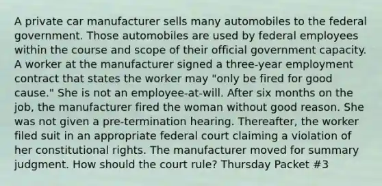 A private car manufacturer sells many automobiles to the federal government. Those automobiles are used by federal employees within the course and scope of their official government capacity. A worker at the manufacturer signed a three-year employment contract that states the worker may "only be fired for good cause." She is not an employee-at-will. After six months on the job, the manufacturer fired the woman without good reason. She was not given a pre-termination hearing. Thereafter, the worker filed suit in an appropriate federal court claiming a violation of her constitutional rights. The manufacturer moved for summary judgment. How should the court rule? Thursday Packet #3