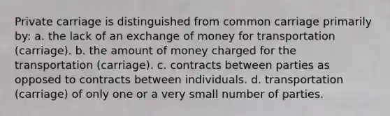 Private carriage is distinguished from common carriage primarily by: a. the lack of an exchange of money for transportation (carriage). b. the amount of money charged for the transportation (carriage). c. contracts between parties as opposed to contracts between individuals. d. transportation (carriage) of only one or a very small number of parties.