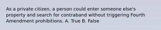 As a private citizen, a person could enter someone else's property and search for contraband without triggering Fourth Amendment prohibitions. A. True B. False