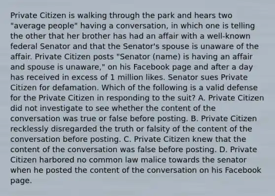 Private Citizen is walking through the park and hears two "average people" having a conversation, in which one is telling the other that her brother has had an affair with a well-known federal Senator and that the Senator's spouse is unaware of the affair. Private Citizen posts "Senator (name) is having an affair and spouse is unaware," on his Facebook page and after a day has received in excess of 1 million likes. Senator sues Private Citizen for defamation. Which of the following is a valid defense for the Private Citizen in responding to the suit? A. Private Citizen did not investigate to see whether the content of the conversation was true or false before posting. B. Private Citizen recklessly disregarded the truth or falsity of the content of the conversation before posting. C. Private Citizen knew that the content of the conversation was false before posting. D. Private Citizen harbored no common law malice towards the senator when he posted the content of the conversation on his Facebook page.