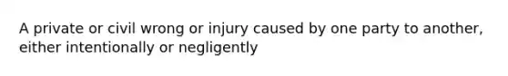 A private or civil wrong or injury caused by one party to another, either intentionally or negligently