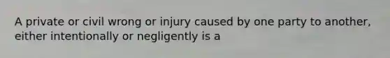 A private or civil wrong or injury caused by one party to another, either intentionally or negligently is a