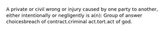 A private or civil wrong or injury caused by one party to another, either intentionally or negligently is a(n):​ Group of answer choices​breach of contract.​criminal act.​tort.​act of god.