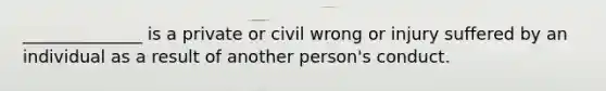 ______________ is a private or civil wrong or injury suffered by an individual as a result of another person's conduct.