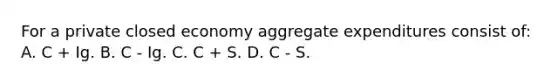 For a private closed economy aggregate expenditures consist of: A. C + Ig. B. C - Ig. C. C + S. D. C - S.