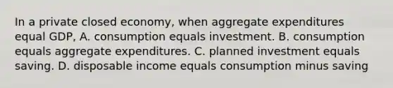 In a private closed economy, when aggregate expenditures equal GDP, A. consumption equals investment. B. consumption equals aggregate expenditures. C. planned investment equals saving. D. disposable income equals consumption minus saving