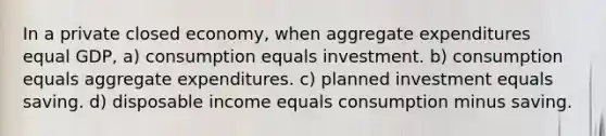 In a private closed economy, when aggregate expenditures equal GDP, a) consumption equals investment. b) consumption equals aggregate expenditures. c) planned investment equals saving. d) disposable income equals consumption minus saving.