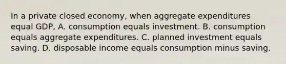 In a private closed economy, when aggregate expenditures equal GDP, A. consumption equals investment. B. consumption equals aggregate expenditures. C. planned investment equals saving. D. disposable income equals consumption minus saving.