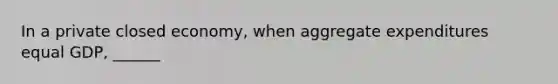 In a private closed economy, when aggregate expenditures equal GDP, ______