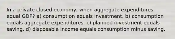 In a private closed economy, when aggregate expenditures equal GDP? a) consumption equals investment. b) consumption equals aggregate expenditures. c) planned investment equals saving. d) disposable income equals consumption minus saving.