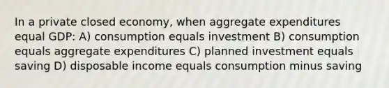 In a private closed economy, when aggregate expenditures equal GDP: A) consumption equals investment B) consumption equals aggregate expenditures C) planned investment equals saving D) disposable income equals consumption minus saving