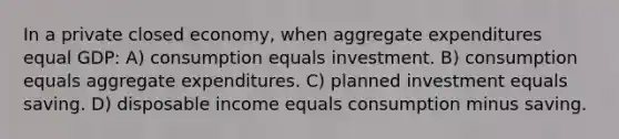 In a private closed economy, when aggregate expenditures equal GDP: A) consumption equals investment. B) consumption equals aggregate expenditures. C) planned investment equals saving. D) disposable income equals consumption minus saving.