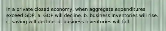 In a private closed economy, when aggregate expenditures exceed GDP, a. GDP will decline. b. business inventories will rise. c. saving will decline. d. business inventories will fall.