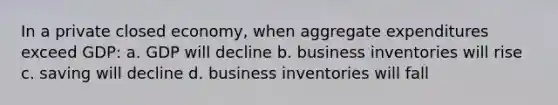 In a private closed economy, when aggregate expenditures exceed GDP: a. GDP will decline b. business inventories will rise c. saving will decline d. business inventories will fall