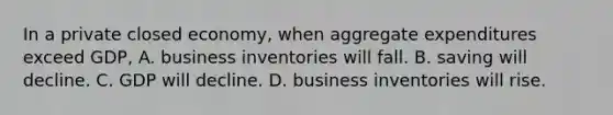 In a private closed economy, when aggregate expenditures exceed GDP, A. business inventories will fall. B. saving will decline. C. GDP will decline. D. business inventories will rise.