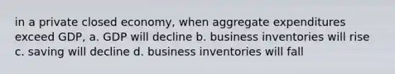 in a private closed economy, when aggregate expenditures exceed GDP, a. GDP will decline b. business inventories will rise c. saving will decline d. business inventories will fall