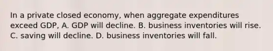 In a private closed economy, when aggregate expenditures exceed GDP, A. GDP will decline. B. business inventories will rise. C. saving will decline. D. business inventories will fall.