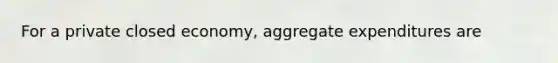 For a private closed economy, aggregate expenditures are