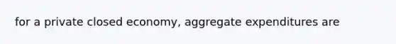 for a private closed economy, aggregate expenditures are