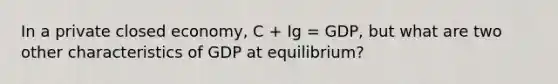 In a private closed economy, C + Ig = GDP, but what are two other characteristics of GDP at equilibrium?