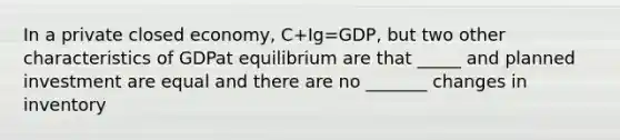 In a private closed economy, C+Ig=GDP, but two other characteristics of GDPat equilibrium are that _____ and planned investment are equal and there are no _______ changes in inventory