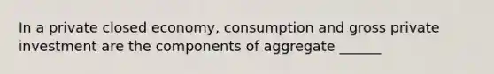 In a private closed economy, consumption and gross private investment are the components of aggregate ______