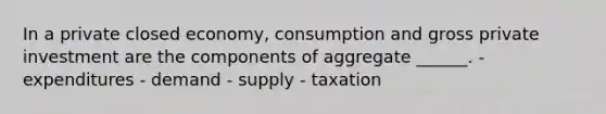 In a private closed economy, consumption and gross private investment are the components of aggregate ______. - expenditures - demand - supply - taxation