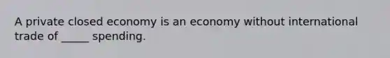 A private closed economy is an economy without international trade of _____ spending.