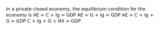 In a private closed economy, the equilibrium condition for the economy is AE = C + Ig = GDP AE = G + Ig = GDP AE = C + Ig + G = GDP C + Ig + G + NX = GDP