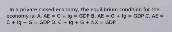 . In a private closed economy, the equilibrium condition for the economy is: A. AE = C + Ig = GDP B. AE = G + Ig = GDP C. AE = C + Ig + G = GDP D. C + Ig + G + NX = GDP