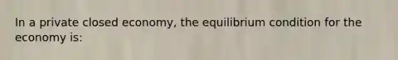 In a private closed economy, the equilibrium condition for the economy is: