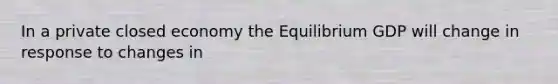 In a private closed economy the Equilibrium GDP will change in response to changes in