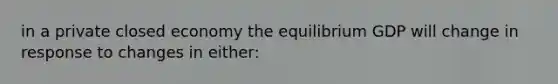 in a private closed economy the equilibrium GDP will change in response to changes in either: