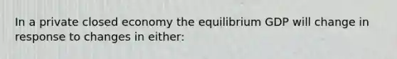 In a private closed economy the equilibrium GDP will change in response to changes in either: