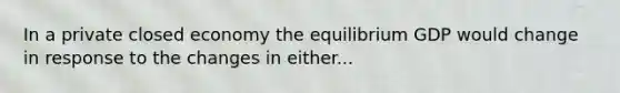 In a private closed economy the equilibrium GDP would change in response to the changes in either...