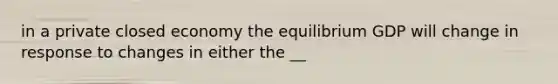 in a private closed economy the equilibrium GDP will change in response to changes in either the __