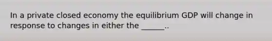 In a private closed economy the equilibrium GDP will change in response to changes in either the ______..