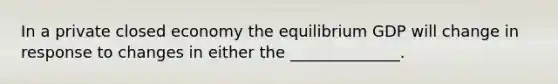 In a private closed economy the equilibrium GDP will change in response to changes in either the ______________.