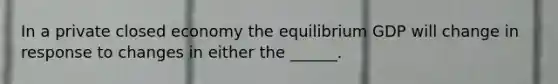 In a private closed economy the equilibrium GDP will change in response to changes in either the ______.