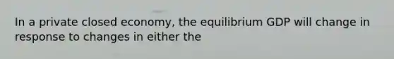 In a private closed economy, the equilibrium GDP will change in response to changes in either the