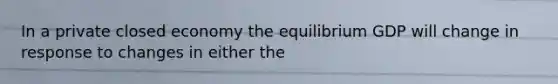 In a private closed economy the equilibrium GDP will change in response to changes in either the