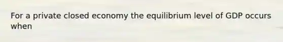 For a private closed economy the equilibrium level of GDP occurs when