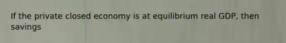 If the private closed economy is at equilibrium real GDP, then savings