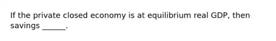 If the private closed economy is at equilibrium real GDP, then savings ______.