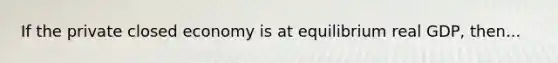 If the private closed economy is at equilibrium real GDP, then...