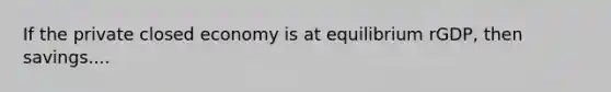 If the private closed economy is at equilibrium rGDP, then savings....