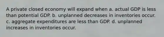 A private closed economy will expand when a. actual GDP is less than potential GDP. b. unplanned decreases in inventories occur. c. aggregate expenditures are less than GDP. d. unplanned increases in inventories occur.