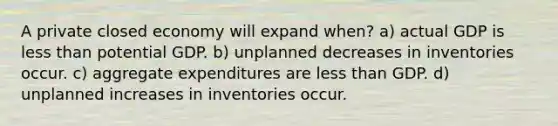 A private closed economy will expand when? a) actual GDP is less than potential GDP. b) unplanned decreases in inventories occur. c) aggregate expenditures are less than GDP. d) unplanned increases in inventories occur.