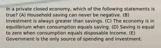 In a private closed economy, which of the following statements is true? (A) Household saving can never be negative. (B) Investment is always greater than savings. (C) The economy is in equilibrium when consumption equals saving. (D) Saving is equal to zero when consumption equals disposable income. (E) Government is the only source of spending and investment.